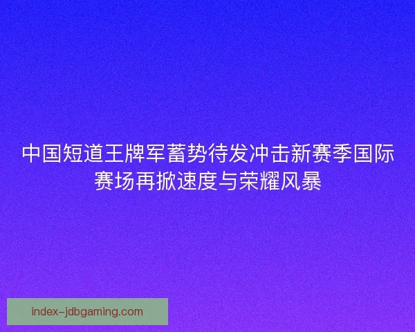中国短道王牌军蓄势待发冲击新赛季国际赛场再掀速度与荣耀风暴
