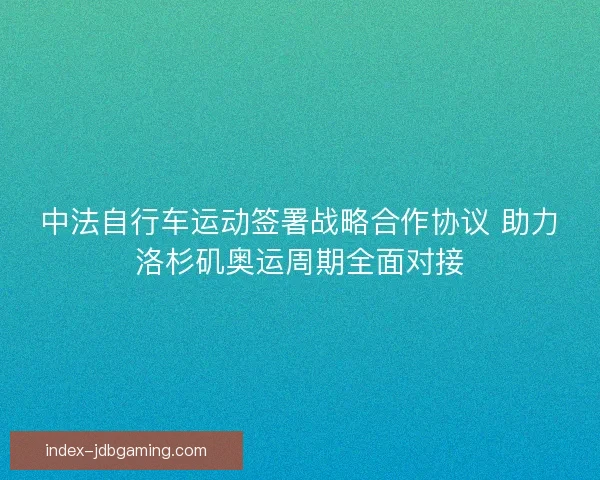 中法自行车运动签署战略合作协议 助力洛杉矶奥运周期全面对接