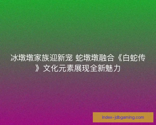 冰墩墩家族迎新宠 蛇墩墩融合《白蛇传》文化元素展现全新魅力