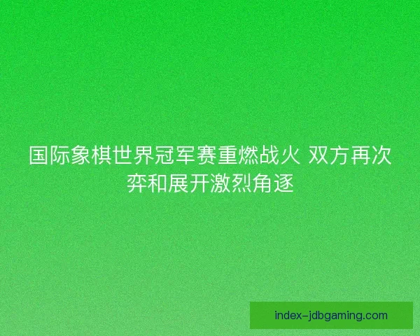 国际象棋世界冠军赛重燃战火 双方再次弈和展开激烈角逐