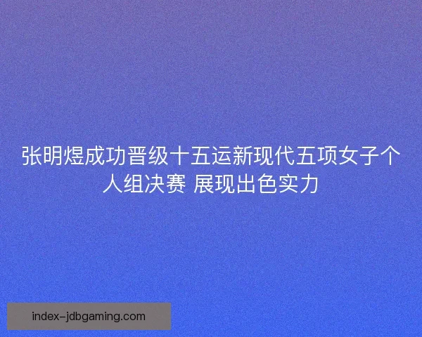 张明煜成功晋级十五运新现代五项女子个人组决赛 展现出色实力