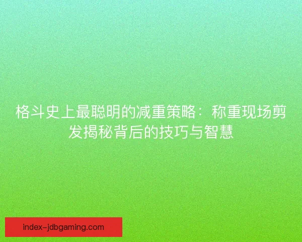 格斗史上最聪明的减重策略：称重现场剪发揭秘背后的技巧与智慧
