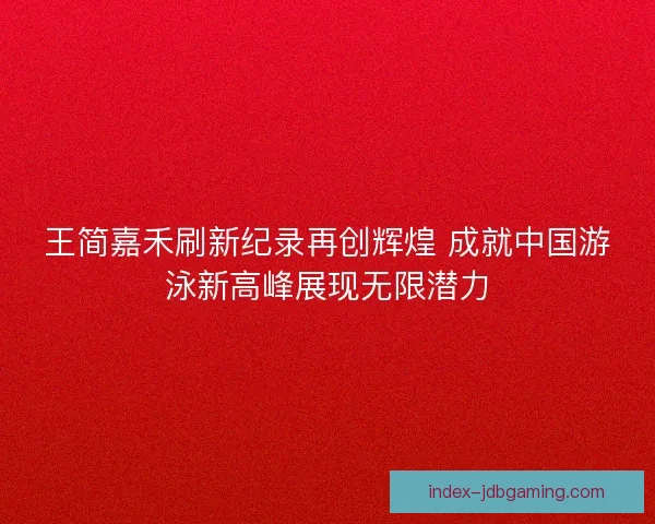 王简嘉禾刷新纪录再创辉煌 成就中国游泳新高峰展现无限潜力