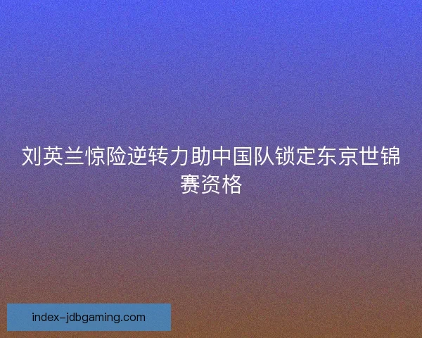 刘英兰惊险逆转力助中国队锁定东京世锦赛资格