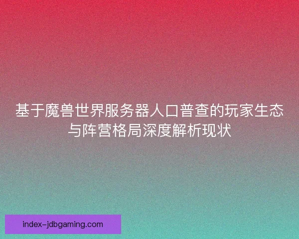 基于魔兽世界服务器人口普查的玩家生态与阵营格局深度解析现状