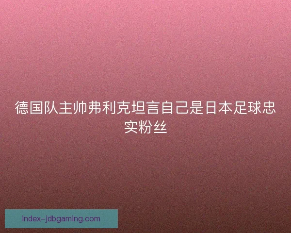 德国队主帅弗利克坦言自己是日本足球忠实粉丝