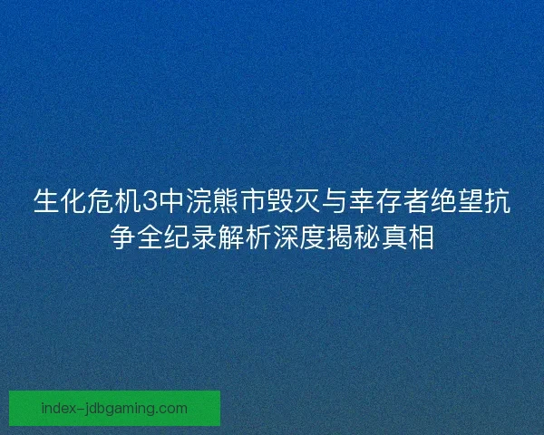 生化危机3中浣熊市毁灭与幸存者绝望抗争全纪录解析深度揭秘真相