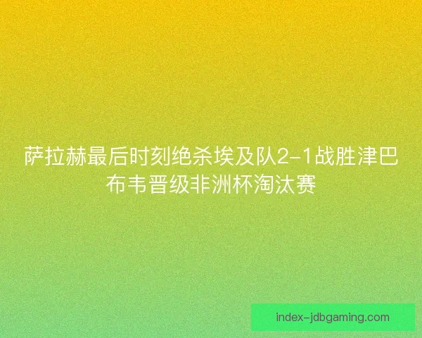 萨拉赫最后时刻绝杀埃及队2-1战胜津巴布韦晋级非洲杯淘汰赛
