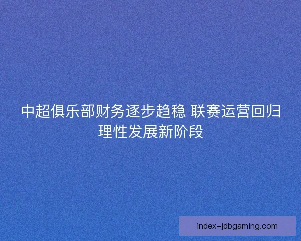 中超俱乐部财务逐步趋稳 联赛运营回归理性发展新阶段