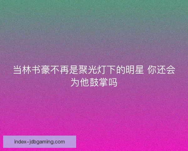 当林书豪不再是聚光灯下的明星 你还会为他鼓掌吗