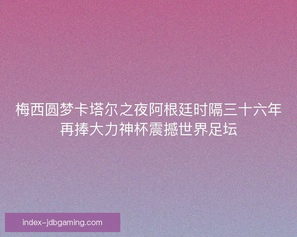 梅西圆梦卡塔尔之夜阿根廷时隔三十六年再捧大力神杯震撼世界足坛 梅西圆梦卡塔尔之夜阿根廷时隔三十六年再捧大力神杯震撼世界足坛