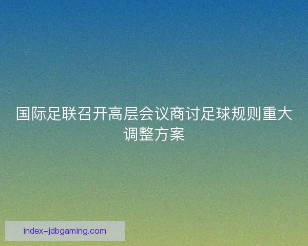国际足联召开高层会议商讨足球规则重大调整方案 国际足联召开高层会议商讨足球规则重大调整方案