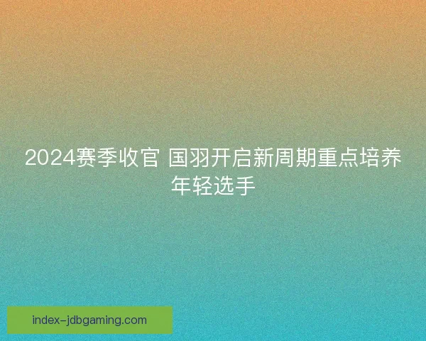 2024赛季收官 国羽开启新周期重点培养年轻选手 2024赛季收官 国羽开启新周期重点培养年轻选手