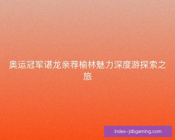 奥运冠军谌龙亲荐榆林魅力深度游探索之旅