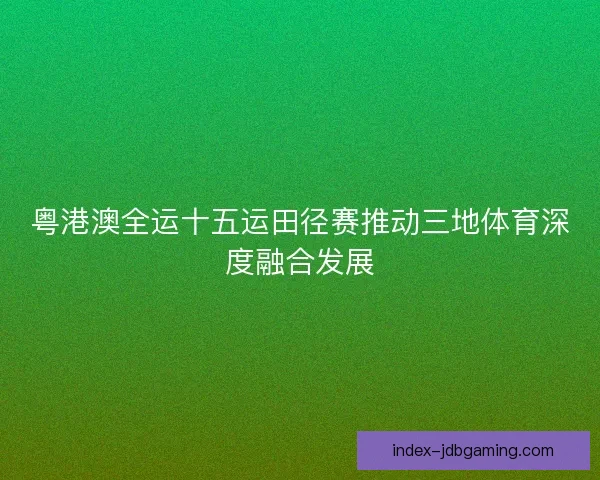 粤港澳全运十五运田径赛推动三地体育深度融合发展 粤港澳全运十五运田径赛推动三地体育深度融合发展